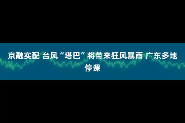 京融实配 台风“塔巴”将带来狂风暴雨 广东多地停课