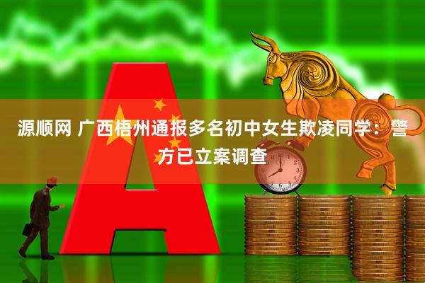 源顺网 广西梧州通报多名初中女生欺凌同学：警方已立案调查