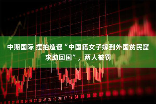 中期国际 摆拍造谣“中国籍女子嫁到外国贫民窟求助回国”，两人被罚