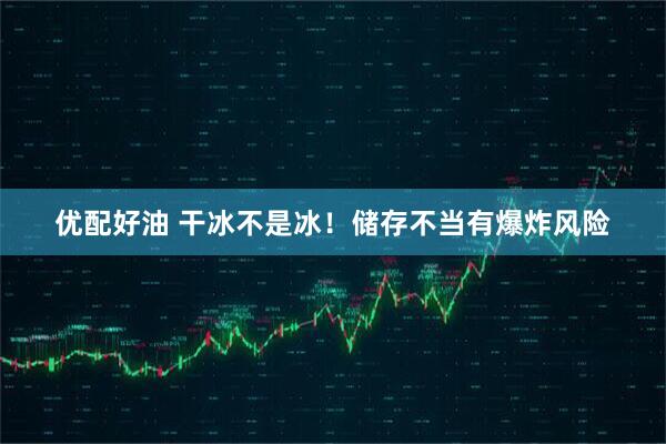 优配好油 干冰不是冰！储存不当有爆炸风险