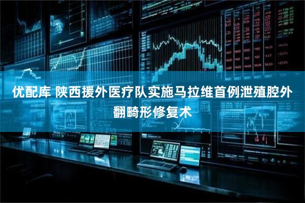 优配库 陕西援外医疗队实施马拉维首例泄殖腔外翻畸形修复术