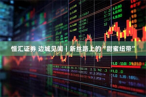 恒汇证券 边城见闻｜新丝路上的“甜蜜纽带”