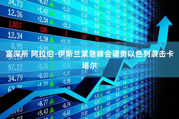 富深所 阿拉伯-伊斯兰紧急峰会谴责以色列袭击卡塔尔