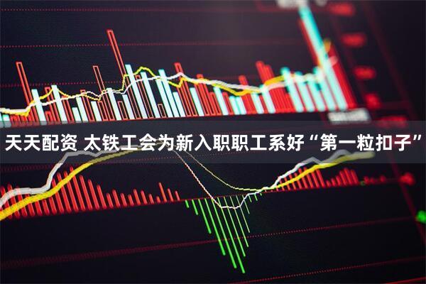 天天配资 太铁工会为新入职职工系好“第一粒扣子”