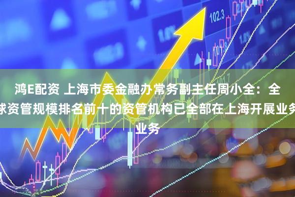 鸿E配资 上海市委金融办常务副主任周小全：全球资管规模排名前十的资管机构已全部在上海开展业务