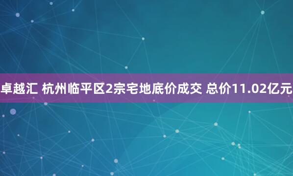 卓越汇 杭州临平区2宗宅地底价成交 总价11.02亿元
