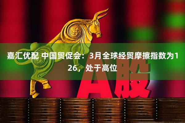 嘉汇优配 中国贸促会：3月全球经贸摩擦指数为126，处于高位