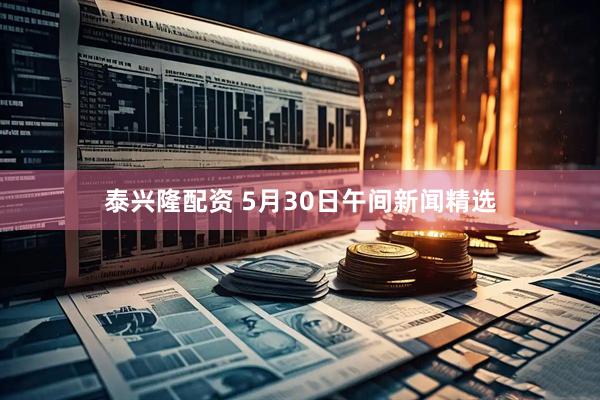 泰兴隆配资 5月30日午间新闻精选