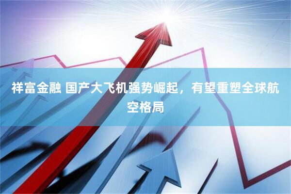 祥富金融 国产大飞机强势崛起，有望重塑全球航空格局