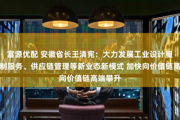 富源优配 安徽省长王清宪：大力发展工业设计服务、定制服务、供应链管理等新业态新模式 加快向价值链高端攀升