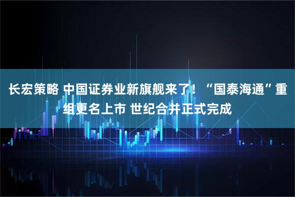 长宏策略 中国证券业新旗舰来了！“国泰海通”重组更名上市 世纪合并正式完成