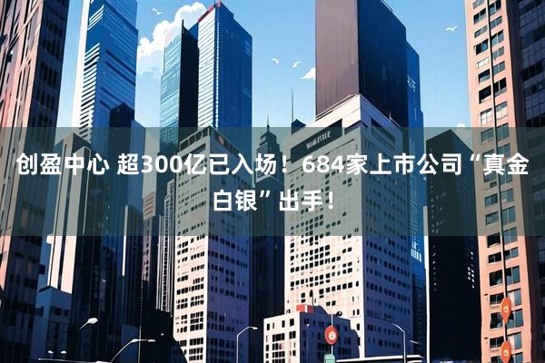 创盈中心 超300亿已入场！684家上市公司“真金白银”出手！