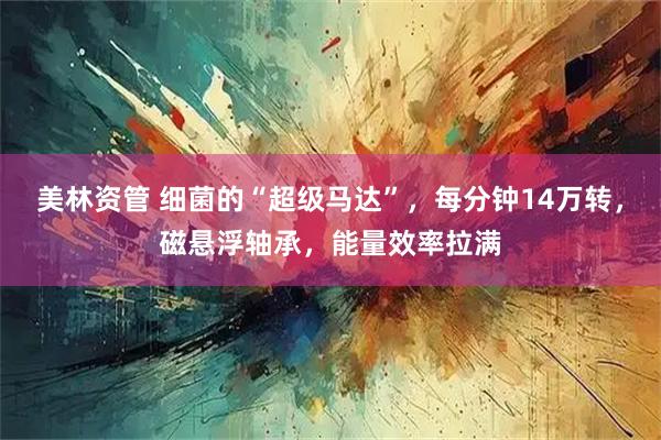 美林资管 细菌的“超级马达”，每分钟14万转，磁悬浮轴承，能量效率拉满