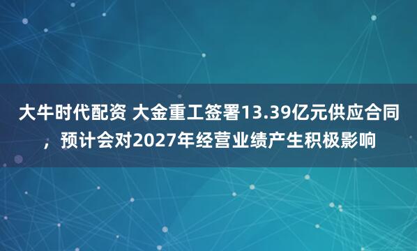 大牛时代配资 大金重工签署13.39亿元供应合同,预计会对2027年经营业绩产生积极影响