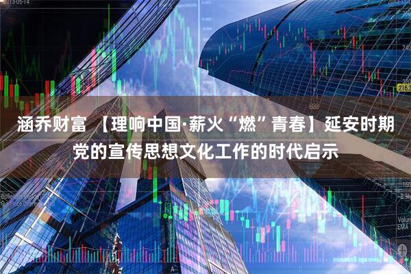 涵乔财富 【理响中国·薪火“燃”青春】延安时期党的宣传思想文化工作的时代启示