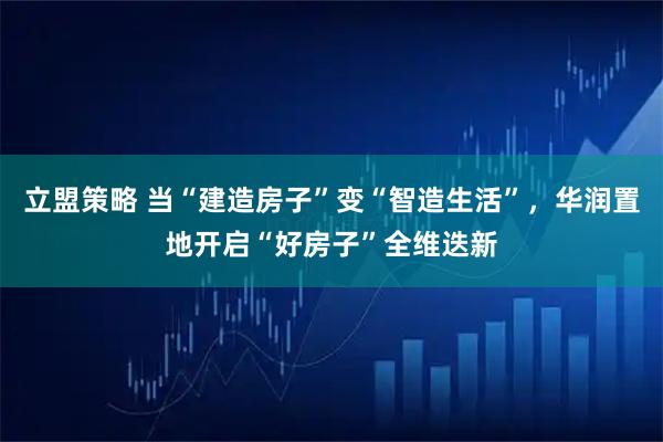 立盟策略 当“建造房子”变“智造生活”，华润置地开启“好房子”全维迭新