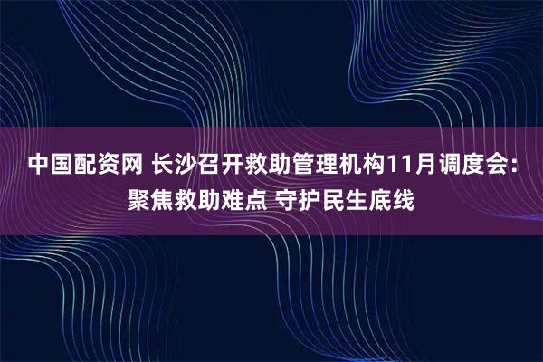 中国配资网 长沙召开救助管理机构11月调度会：聚焦救助难点 守护民生底线