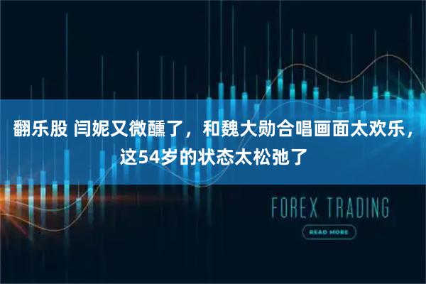 翻乐股 闫妮又微醺了，和魏大勋合唱画面太欢乐，这54岁的状态太松弛了