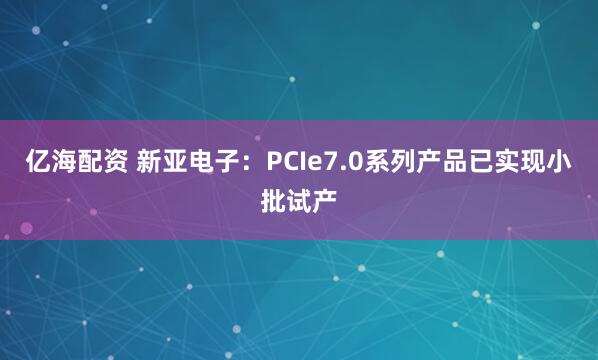 亿海配资 新亚电子：PCIe7.0系列产品已实现小批试产