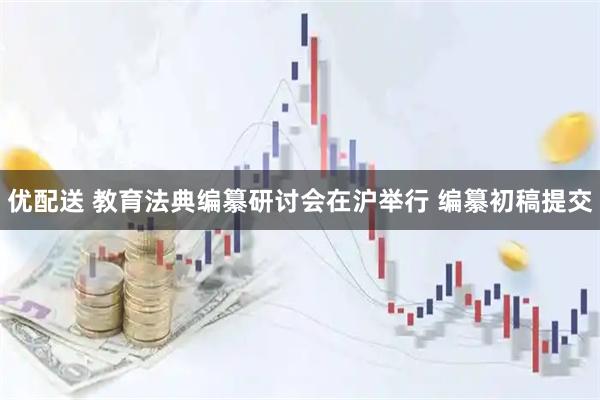 优配送 教育法典编纂研讨会在沪举行 编纂初稿提交
