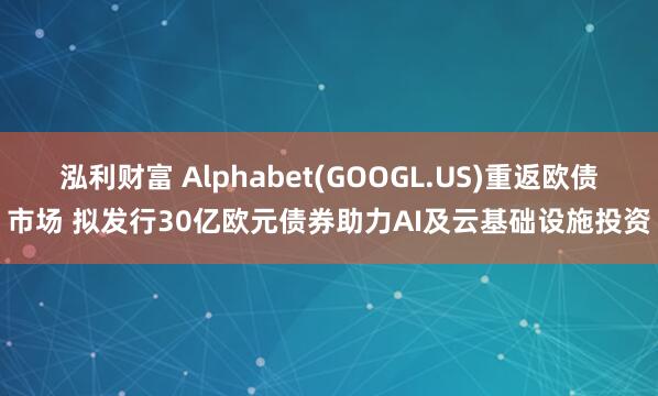 泓利财富 Alphabet(GOOGL.US)重返欧债市场 拟发行30亿欧元债券助力AI及云基础设施投资