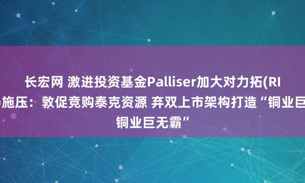 长宏网 激进投资基金Palliser加大对力拓(RIO.US)施压：敦促竞购泰克资源 弃双上市架构打造“铜业巨无霸”
