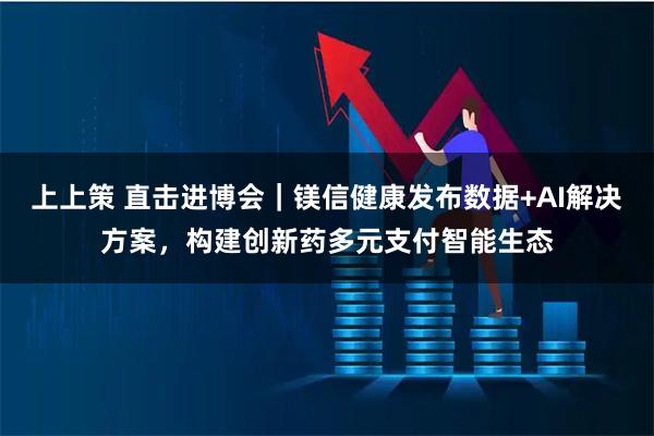 上上策 直击进博会｜镁信健康发布数据+AI解决方案，构建创新药多元支付智能生态