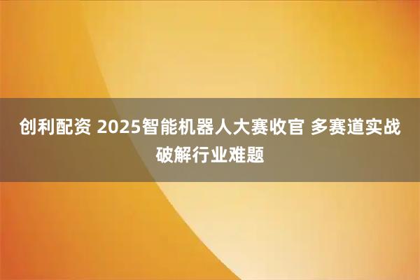 创利配资 2025智能机器人大赛收官 多赛道实战破解行业难题