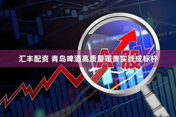 汇丰配资 青岛啤酒高质量履责实践成标杆
