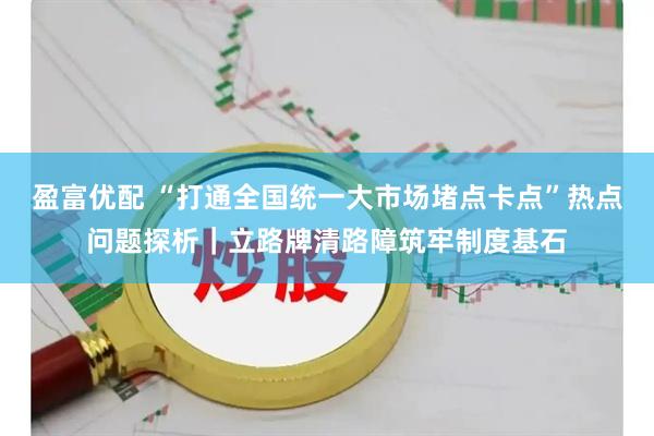 盈富优配 “打通全国统一大市场堵点卡点”热点问题探析｜立路牌清路障筑牢制度基石