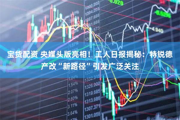 宝货配资 央媒头版亮相!工人日报揭秘:特锐德产改“新路径”引发广泛关注