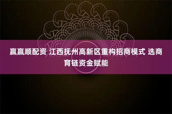 赢赢顺配资 江西抚州高新区重构招商模式 选商育链资金赋能