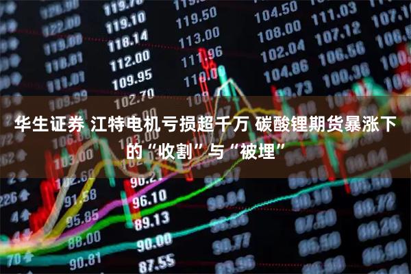 华生证券 江特电机亏损超千万 碳酸锂期货暴涨下的“收割”与“被埋”