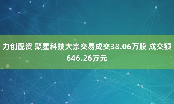 力创配资 聚星科技大宗交易成交38.06万股 成交额646.26万元