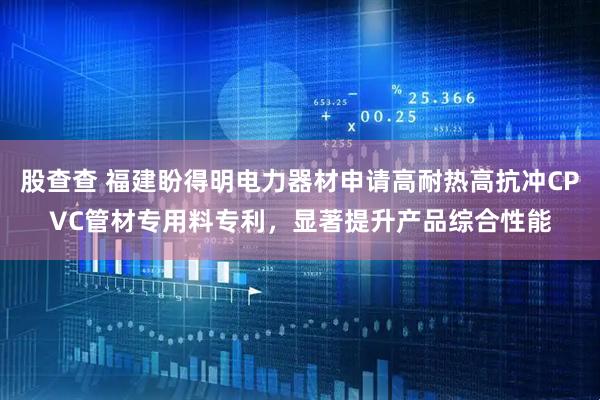 股查查 福建盼得明电力器材申请高耐热高抗冲CPVC管材专用料专利，显著提升产品综合性能