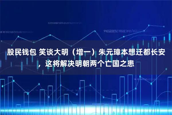 股民钱包 笑谈大明（增一）朱元璋本想迁都长安，这将解决明朝两个亡国之患