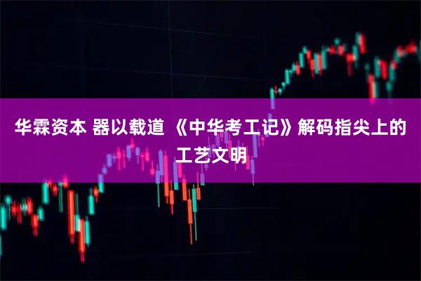 华霖资本 器以载道 《中华考工记》解码指尖上的工艺文明