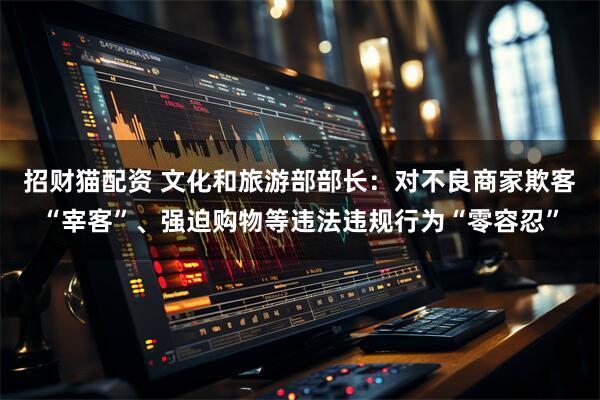 招财猫配资 文化和旅游部部长：对不良商家欺客“宰客”、强迫购物等违法违规行为“零容忍”