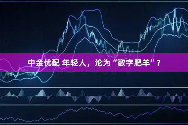 中金优配 年轻人，沦为“数字肥羊”?