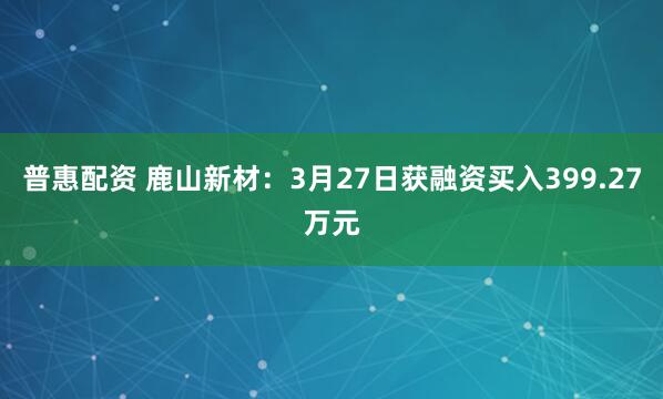 普惠配资 鹿山新材:3月27日获融资买入399.27万元