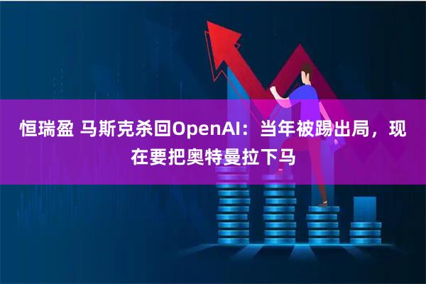 恒瑞盈 马斯克杀回OpenAI：当年被踢出局，现在要把奥特曼拉下马