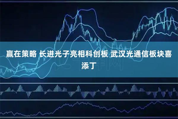 赢在策略 长进光子亮相科创板 武汉光通信板块喜添丁