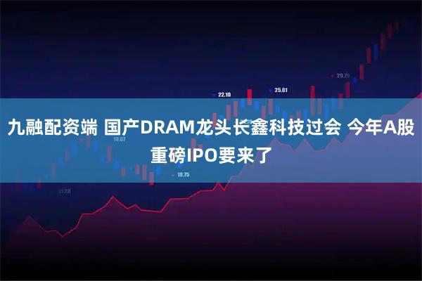 九融配资端 国产DRAM龙头长鑫科技过会 今年A股重磅IPO要来了