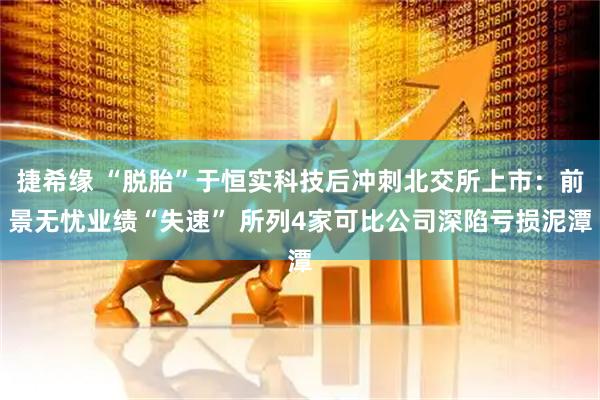 捷希缘 “脱胎”于恒实科技后冲刺北交所上市：前景无忧业绩“失速” 所列4家可比公司深陷亏损泥潭