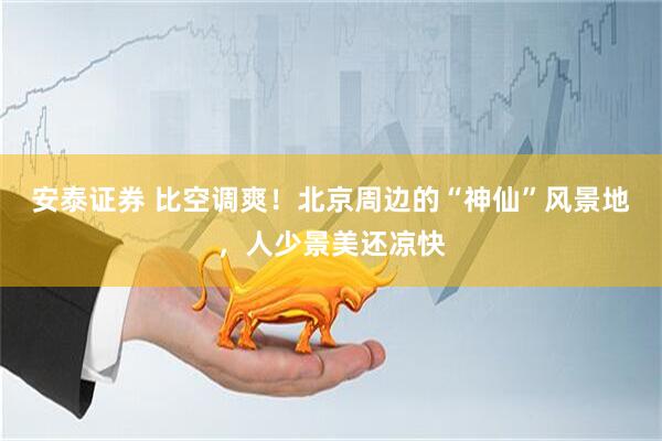 安泰证券 比空调爽！北京周边的“神仙”风景地，人少景美还凉快