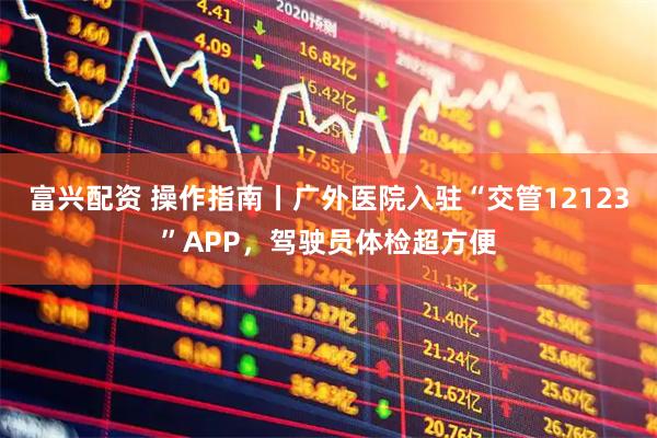 富兴配资 操作指南丨广外医院入驻“交管12123”APP，驾驶员体检超方便